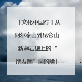 文化中国行丨从阿尔泰山到昆仑山 新疆岩壁上的“朋友圈”画的啥