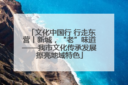 文化中国行 行走东营丨新城，“老”味道——我市文化传承发展擦亮地域特色