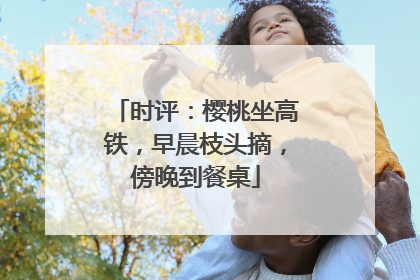 时评：樱桃坐高铁，早晨枝头摘，傍晚到餐桌
