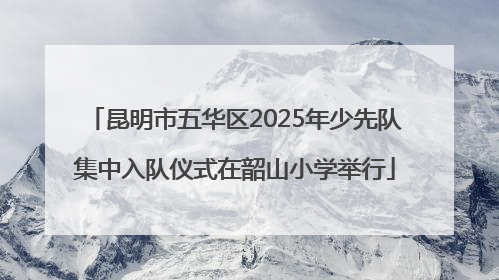 昆明市五华区2025年少先队集中入队仪式在韶山小学举行