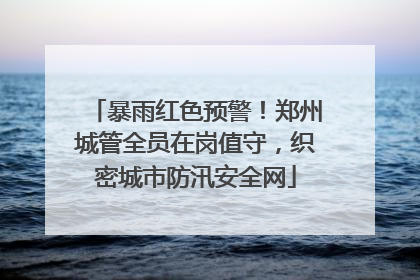 暴雨红色预警！郑州城管全员在岗值守，织密城市防汛安全网