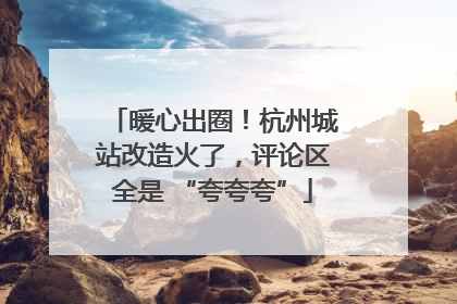 暖心出圈！杭州城站改造火了，评论区全是 “夸夸夸”