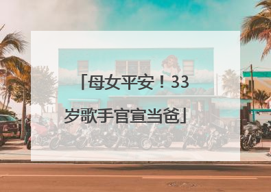 母女平安！33岁歌手官宣当爸