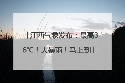 江西气象发布：最高36℃！大暴雨！马上到