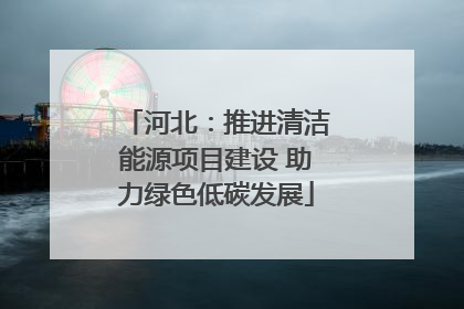 河北：推进清洁能源项目建设 助力绿色低碳发展