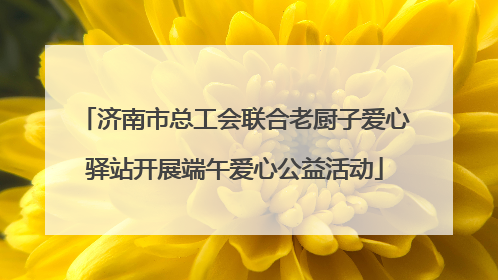 济南市总工会联合老厨子爱心驿站开展端午爱心公益活动