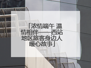 浓情端午 温情相伴——西站地区旅客身边人暖心故事