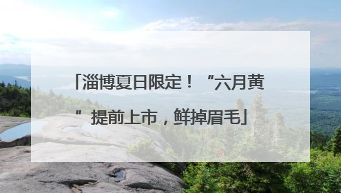 淄博夏日限定！“六月黄”提前上市，鲜掉眉毛