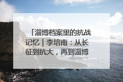 淄博档案里的抗战记忆｜李培南：从长征到抗大，再到淄博的革命足迹