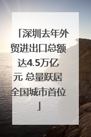 深圳去年外贸进出口总额达4.5万亿元 总量跃居全国城市首位