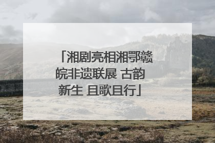 湘剧亮相湘鄂赣皖非遗联展 古韵新生 且歌且行