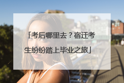 考后哪里去？宿迁考生纷纷踏上毕业之旅