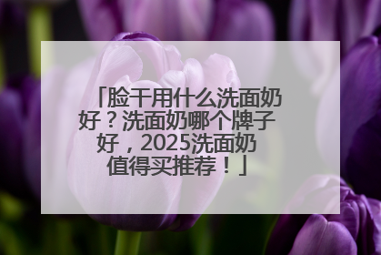 脸干用什么洗面奶好？洗面奶哪个牌子好，2025洗面奶值得买推荐！