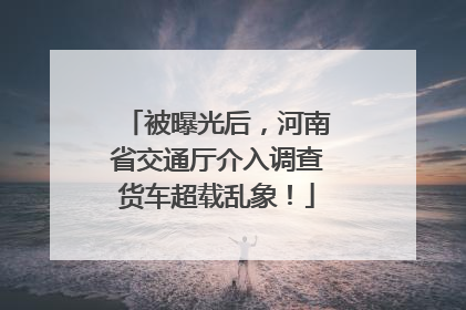 被曝光后，河南省交通厅介入调查货车超载乱象！