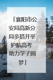襄阳市公安局高新分局多措并举护航高考 助力学子圆梦