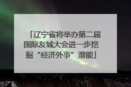 辽宁省将举办第二届国际友城大会进一步挖掘“经济外事”潜能