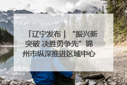 辽宁发布｜“振兴新突破 决胜勇争先”锦州市纵深推进区域中心城市建设 打造高质量发展新增长极