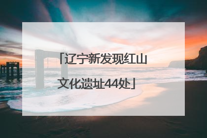 辽宁新发现红山文化遗址44处