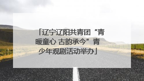 辽宁辽阳共青团“青暖童心 古韵承今”青少年观剧活动举办