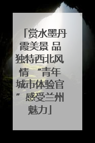 赏水墨丹霞美景 品独特西北风情 “青年城市体验官”感受兰州魅力