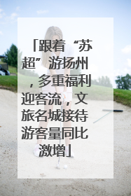 跟着“苏超”游扬州，多重福利迎客流，文旅名城接待游客量同比激增
