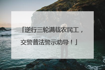 逆行三轮满载农民工，交警普法警示劝导！