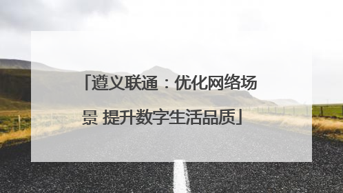 遵义联通：优化网络场景 提升数字生活品质