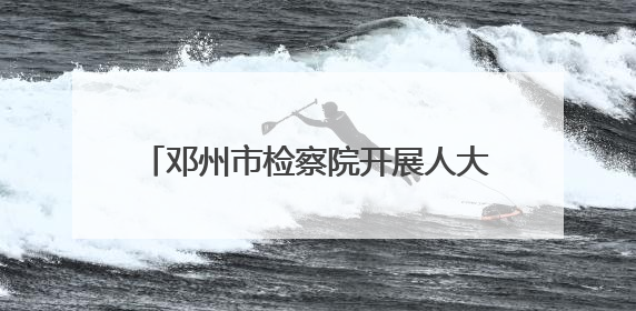 邓州市检察院开展人大代表观摩评议庭审活动