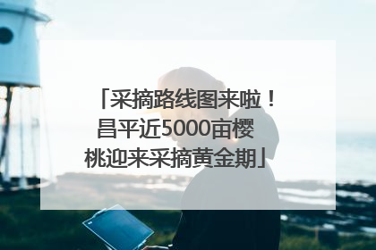 采摘路线图来啦！昌平近5000亩樱桃迎来采摘黄金期