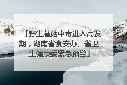 野生蘑菇中毒进入高发期，湖南省食安办、省卫生健康委紧急预警