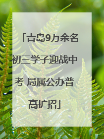 青岛9万余名初三学子迎战中考 局属公办普高扩招