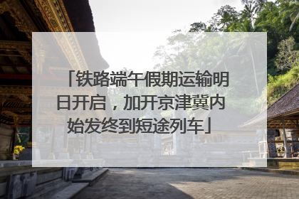铁路端午假期运输明日开启，加开京津冀内始发终到短途列车