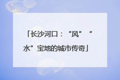 长沙河口：“风”“水”宝地的城市传奇