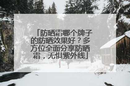 防晒霜哪个牌子的防晒效果好？多方位全面分享防晒霜，无惧紫外线