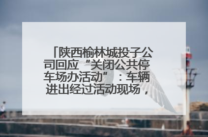 陕西榆林城投子公司回应“关闭公共停车场办活动”：车辆进出经过活动现场，为安全临时关闭
