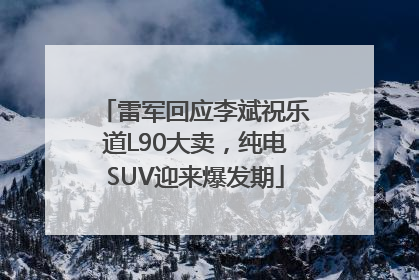 雷军回应李斌祝乐道L90大卖，纯电SUV迎来爆发期