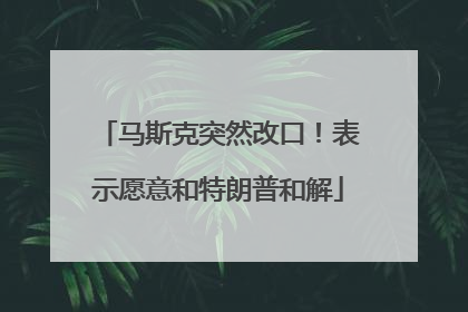 马斯克突然改口！表示愿意和特朗普和解