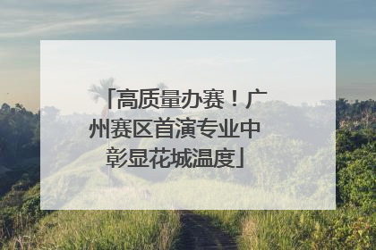 高质量办赛！广州赛区首演专业中彰显花城温度