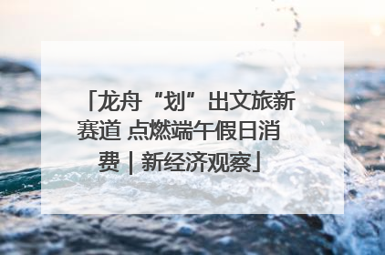 龙舟“划”出文旅新赛道 点燃端午假日消费｜新经济观察