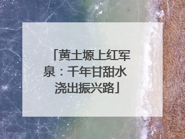 黄土塬上红军泉：千年甘甜水 浇出振兴路