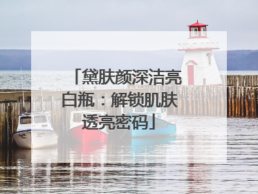 黛肤颜深洁亮白瓶：解锁肌肤透亮密码
