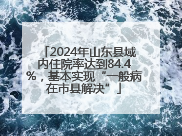 2024年山东县域内住院率达到84.4%，基本实现“一般病在市县解决”
