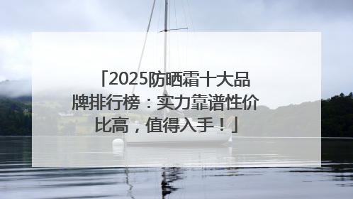 2025防晒霜十大品牌排行榜：实力靠谱性价比高，值得入手！