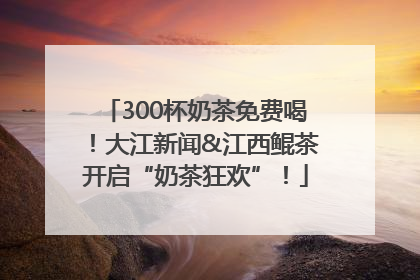 300杯奶茶免费喝！大江新闻&江西鲲茶开启“奶茶狂欢”！